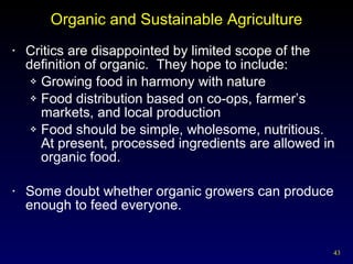 Organic and Sustainable Agriculture Critics are disappointed by limited scope of the definition of organic.  They hope to include: Growing food in harmony with nature Food distribution based on co-ops, farmer’s markets, and local production Food should be simple, wholesome, nutritious.  At present, processed ingredients are allowed in organic food. Some doubt whether organic growers can produce enough to feed everyone. 