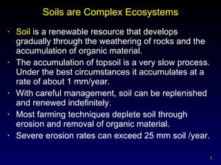 Soils are Complex Ecosystems Soil  is a renewable resource that develops gradually through the weathering of rocks and the accumulation of organic material. The accumulation of topsoil is a very slow process.  Under the best circumstances it accumulates at a rate of about 1 mm/year. With careful management, soil can be replenished and renewed indefinitely. Most farming techniques deplete soil through erosion and removal of organic material. Severe erosion rates can exceed 25 mm soil /year. 