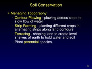 Soil Conservation Managing Topography Contour Plowing  - plowing across slope to slow flow of water Strip Farming  - planting different crops in alternating strips along land contours Terracing  - shaping land to create level shelves of earth to hold water and soil Plant  perennial  species. 