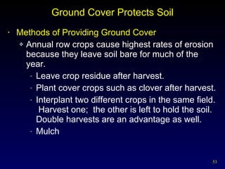 Ground Cover Protects Soil Methods of Providing Ground Cover Annual row crops cause highest rates of erosion because they leave soil bare for much of the year. Leave crop residue after harvest. Plant cover crops such as clover after harvest. Interplant two different crops in the same field.  Harvest one;  the other is left to hold the soil.  Double harvests are an advantage as well. Mulch 