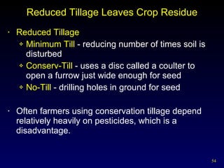 Reduced Tillage Leaves Crop Residue Reduced Tillage Minimum Till  - reducing number of times soil is disturbed Conserv-Till  -   uses a disc called a coulter to open a furrow just wide enough for seed No-Till  - drilling holes in ground for seed Often farmers using conservation tillage depend relatively heavily on pesticides, which is a disadvantage. 