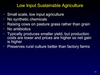 Low Input Sustainable Agriculture Small scale, low input agriculture No synthetic chemicals Raising cows on pasture grass rather than grain No antibiotics Typically produces smaller yield, but production costs are lower and prices are higher so net gain  is higher Preserves rural culture better than factory farms 