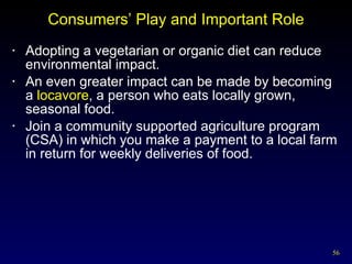 Consumers’ Play and Important Role Adopting a vegetarian or organic diet can reduce environmental impact. An even greater impact can be made by becoming a  locavore , a person who eats locally grown, seasonal food. Join a community supported agriculture program (CSA) in which you make a payment to a local farm in return for weekly deliveries of food.  