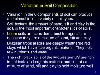 Variation in Soil Composition  Variation in the 6 components of soil can produce and almost infinite variety of soil types. Soil texture, the amount of sand, silt and clay in the soil, is the most important characteristics of soils. Loam  soils are considered best for agriculture because they are a mixture of sand, silt and clay. Brazilian tropical soils are deeply weathered red clays which have little organic material. They hold few nutrients and water . The rich, black soils of the Midwestern US are rich in nutrients and organic material and contain a mixture of sand, silt and clay to hold moisture well 