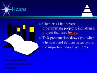  Chapter 11 has several
programming projects, including a
project that uses heaps.
 This presentation shows you what
a heap is, and demonstrates two of
the important heap algorithms.
Heaps
Data Structures
and Other Objects
Using C++
 