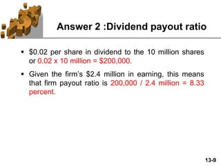 13-9
Answer 2 :Dividend payout ratio
 $0.02 per share in dividend to the 10 million shares
or 0.02 x 10 million = $200,000.
 Given the firm’s $2.4 million in earning, this means
that firm payout ratio is 200,000 / 2.4 million = 8.33
percent.
 