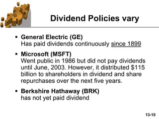 13-10
Dividend Policies vary
 General Electric (GE)
Has paid dividends continuously since 1899
 Microsoft (MSFT)
Went public in 1986 but did not pay dividends
until June, 2003. However, it distributed $115
billion to shareholders in dividend and share
repurchases over the next five years.
 Berkshire Hathaway (BRK)
has not yet paid dividend
 
