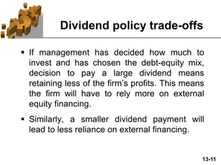 13-11
Dividend policy trade-offs
 If management has decided how much to
invest and has chosen the debt-equity mix,
decision to pay a large dividend means
retaining less of the firm’s profits. This means
the firm will have to rely more on external
equity financing.
 Similarly, a smaller dividend payment will
lead to less reliance on external financing.
 