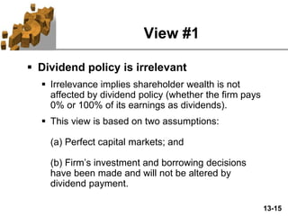 13-15
View #1
 Dividend policy is irrelevant
 Irrelevance implies shareholder wealth is not
affected by dividend policy (whether the firm pays
0% or 100% of its earnings as dividends).
 This view is based on two assumptions:
(a) Perfect capital markets; and
(b) Firm’s investment and borrowing decisions
have been made and will not be altered by
dividend payment.
 