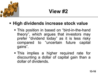 13-16
View #2
 High dividends increase stock value
 This position in based on “bird-in-the-hand
theory”, which argues that investors may
prefer “dividend today” as it is less risky
compared to “uncertain future capital
gains”.
 This implies a higher required rate for
discounting a dollar of capital gain than a
dollar of dividends.
 