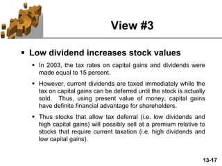 13-17
View #3
 Low dividend increases stock values
 In 2003, the tax rates on capital gains and dividends were
made equal to 15 percent.
 However, current dividends are taxed immediately while the
tax on capital gains can be deferred until the stock is actually
sold. Thus, using present value of money, capital gains
have definite financial advantage for shareholders.
 Thus stocks that allow tax deferral (i.e. low dividends and
high capital gains) will possibly sell at a premium relative to
stocks that require current taxation (i.e. high dividends and
low capital gains).
 