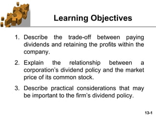 13-1
Learning Objectives
1. Describe the trade-off between paying
dividends and retaining the profits within the
company.
2. Explain the relationship between a
corporation’s dividend policy and the market
price of its common stock.
3. Describe practical considerations that may
be important to the firm’s dividend policy.
 