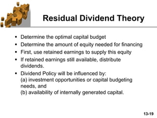 13-19
Residual Dividend Theory
 Determine the optimal capital budget
 Determine the amount of equity needed for financing
 First, use retained earnings to supply this equity
 If retained earnings still available, distribute
dividends.
 Dividend Policy will be influenced by:
(a) investment opportunities or capital budgeting
needs, and
(b) availability of internally generated capital.
 