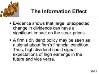 13-21
The Information Effect
 Evidence shows that large, unexpected
change in dividends can have a
significant impact on the stock prices.
 A firm’s dividend policy may be seen as
a signal about firm’s financial condition.
Thus, high dividend could signal
expectations of high earnings in the
future and vice versa.
 