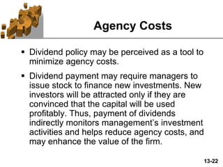 13-22
Agency Costs
 Dividend policy may be perceived as a tool to
minimize agency costs.
 Dividend payment may require managers to
issue stock to finance new investments. New
investors will be attracted only if they are
convinced that the capital will be used
profitably. Thus, payment of dividends
indirectly monitors management’s investment
activities and helps reduce agency costs, and
may enhance the value of the firm.
 