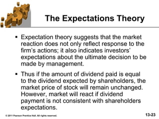 13-23© 2011 Pearson Prentice Hall. All rights reserved.
The Expectations Theory
 Expectation theory suggests that the market
reaction does not only reflect response to the
firm’s actions; it also indicates investors’
expectations about the ultimate decision to be
made by management.
 Thus if the amount of dividend paid is equal
to the dividend expected by shareholders, the
market price of stock will remain unchanged.
However, market will react if dividend
payment is not consistent with shareholders
expectations.
 