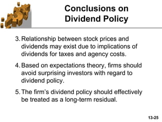 13-25
Conclusions on
Dividend Policy
3.Relationship between stock prices and
dividends may exist due to implications of
dividends for taxes and agency costs.
4.Based on expectations theory, firms should
avoid surprising investors with regard to
dividend policy.
5.The firm’s dividend policy should effectively
be treated as a long-term residual.
 