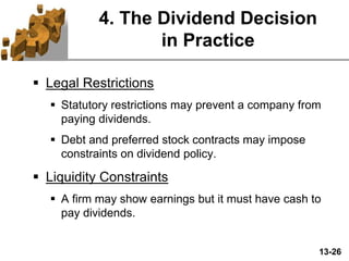13-26
4. The Dividend Decision
in Practice
 Legal Restrictions
 Statutory restrictions may prevent a company from
paying dividends.
 Debt and preferred stock contracts may impose
constraints on dividend policy.
 Liquidity Constraints
 A firm may show earnings but it must have cash to
pay dividends.
 