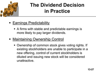 13-27
The Dividend Decision
in Practice
 Earnings Predictability
 A firms with stable and predictable earnings is
more likely to pay larger dividends.
 Maintaining Ownership Control
 Ownership of common stock gives voting rights. If
existing stockholders are unable to participate in a
new offering, control of current stockholders is
diluted and issuing new stock will be considered
unattractive.
 