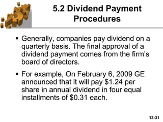 13-31
5.2 Dividend Payment
Procedures
 Generally, companies pay dividend on a
quarterly basis. The final approval of a
dividend payment comes from the firm’s
board of directors.
 For example, On February 6, 2009 GE
announced that it will pay $1.24 per
share in annual dividend in four equal
installments of $0.31 each.
 