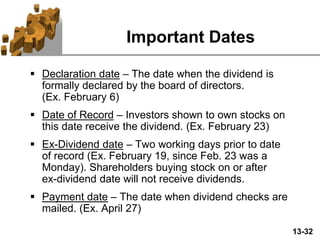 13-32
Important Dates
 Declaration date – The date when the dividend is
formally declared by the board of directors.
(Ex. February 6)
 Date of Record – Investors shown to own stocks on
this date receive the dividend. (Ex. February 23)
 Ex-Dividend date – Two working days prior to date
of record (Ex. February 19, since Feb. 23 was a
Monday). Shareholders buying stock on or after
ex-dividend date will not receive dividends.
 Payment date – The date when dividend checks are
mailed. (Ex. April 27)
 