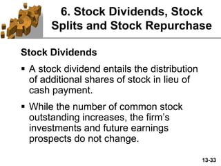 13-33
6. Stock Dividends, Stock
Splits and Stock Repurchase
Stock Dividends
 A stock dividend entails the distribution
of additional shares of stock in lieu of
cash payment.
 While the number of common stock
outstanding increases, the firm’s
investments and future earnings
prospects do not change.
 