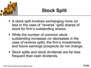 13-34© 2011 Pearson Prentice Hall. All rights reserved.
Stock Split
 A stock split involves exchanging more (or
less in the case of “reverse” split) shares of
stock for firm’s outstanding shares.
 While the number of common stock
outstanding increases (or decreases in the
case of reverse split), the firm’s investments
and future earnings prospects do not change.
 Stock splits and stock dividends are far less
frequent than cash dividends.
 