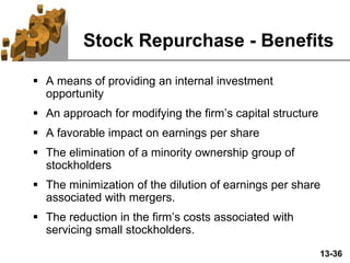 13-36
Stock Repurchase - Benefits
 A means of providing an internal investment
opportunity
 An approach for modifying the firm’s capital structure
 A favorable impact on earnings per share
 The elimination of a minority ownership group of
stockholders
 The minimization of the dilution of earnings per share
associated with mergers.
 The reduction in the firm’s costs associated with
servicing small stockholders.
 