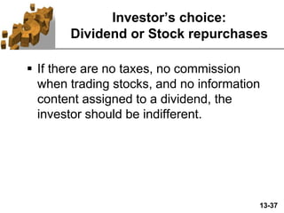13-37
Investor’s choice:
Dividend or Stock repurchases
 If there are no taxes, no commission
when trading stocks, and no information
content assigned to a dividend, the
investor should be indifferent.
 