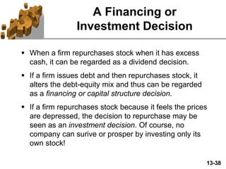 13-38
A Financing or
Investment Decision
 When a firm repurchases stock when it has excess
cash, it can be regarded as a dividend decision.
 If a firm issues debt and then repurchases stock, it
alters the debt-equity mix and thus can be regarded
as a financing or capital structure decision.
 If a firm repurchases stock because it feels the prices
are depressed, the decision to repurchase may be
seen as an investment decision. Of course, no
company can surive or prosper by investing only its
own stock!
 