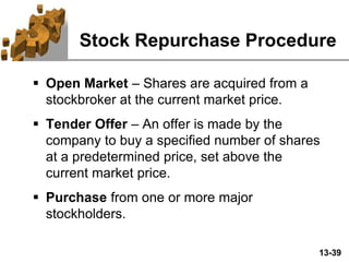 13-39
Stock Repurchase Procedure
 Open Market – Shares are acquired from a
stockbroker at the current market price.
 Tender Offer – An offer is made by the
company to buy a specified number of shares
at a predetermined price, set above the
current market price.
 Purchase from one or more major
stockholders.
 
