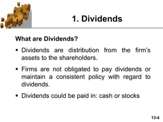13-4
1. Dividends
What are Dividends?
 Dividends are distribution from the firm’s
assets to the shareholders.
 Firms are not obligated to pay dividends or
maintain a consistent policy with regard to
dividends.
 Dividends could be paid in: cash or stocks
 