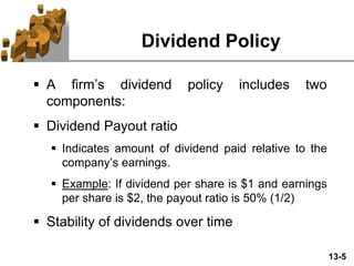 13-5
Dividend Policy
 A firm’s dividend policy includes two
components:
 Dividend Payout ratio
 Indicates amount of dividend paid relative to the
company’s earnings.
 Example: If dividend per share is $1 and earnings
per share is $2, the payout ratio is 50% (1/2)
 Stability of dividends over time
 