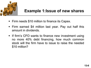 13-6
Example 1:Issue of new shares
 Firm needs $10 million to finance its Capex.
 Firm earned $4 million last year. Pay out half this
amount in dividends.
 If firm’s CFO wants to finance new investment using
no more 40% debt financing, how much common
stock will the firm have to issue to raise the needed
$10 million?
 
