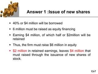 13-7
Answer 1 :Issue of new shares
 40% or $4 million will be borrowed
 6 million must be raised as equity financing
 Earning $4 million, of which half or $2million will be
retained
 Thus, the firm must raise $6 million in equity
 $2 million in retained earnings, leaves $4 million that
must raised through the issuance of new shares of
stock.
 