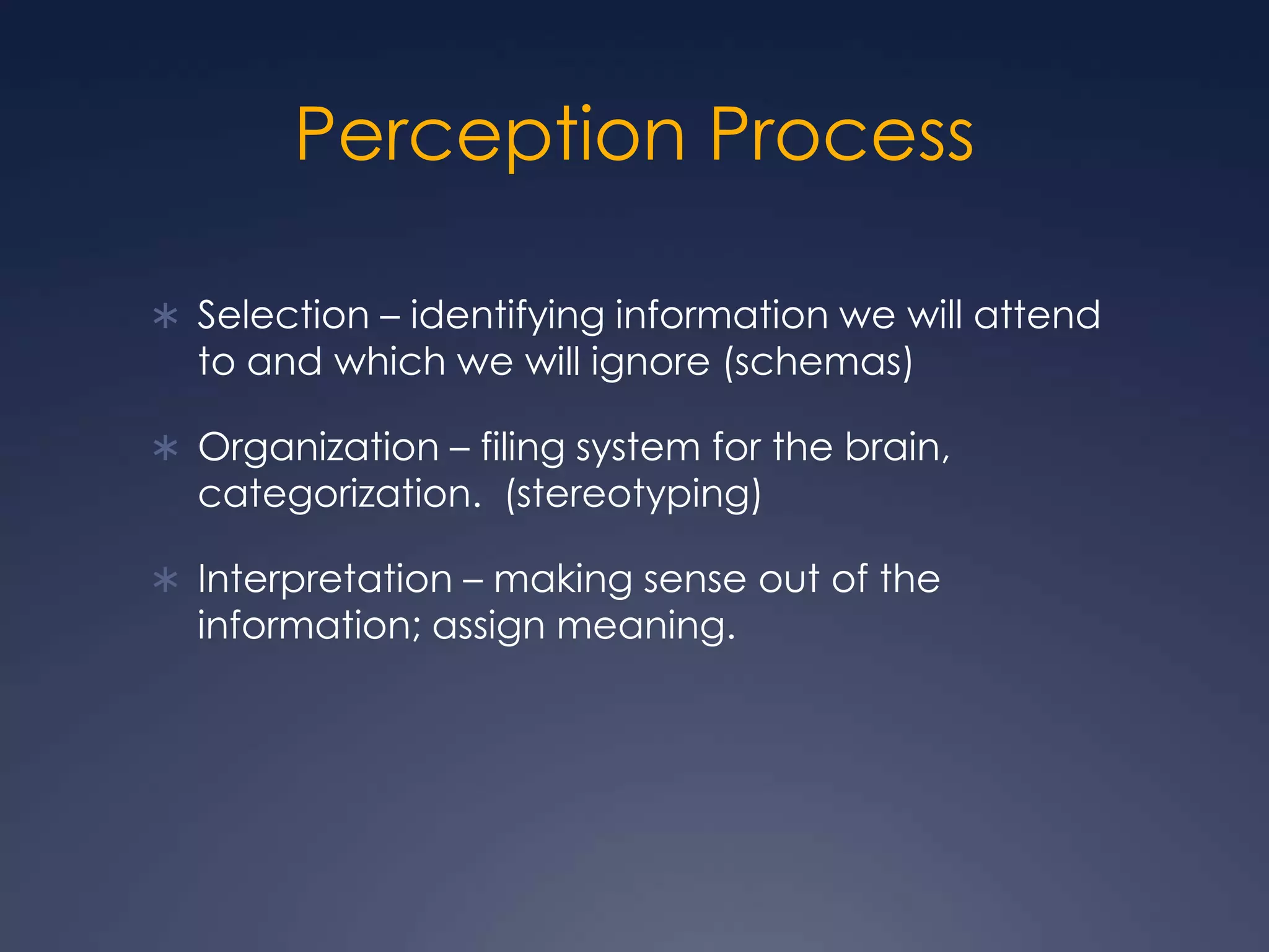 Perception ProcessSelection – identifying information we will attend to and which we will ignore (schemas)Organization – filing system for the brain, categorization.  (stereotyping)Interpretation – making sense out of the information; assign meaning.
