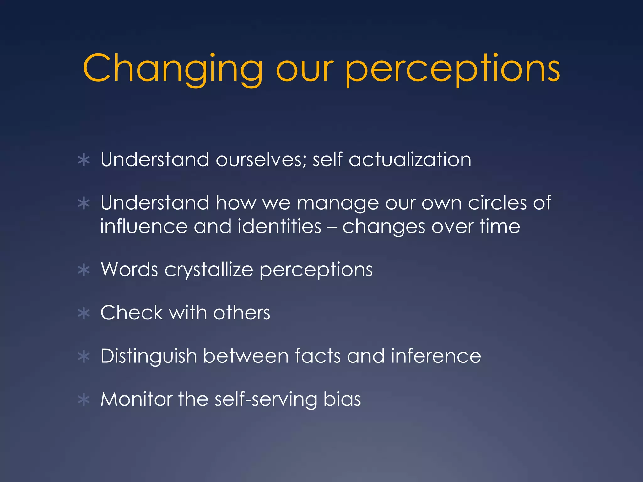 Changing our perceptionsUnderstand ourselves; self actualizationUnderstand how we manage our own circles of influence and identities – changes over timeWords crystallize perceptionsCheck with othersDistinguish between facts and inferenceMonitor the self-serving bias