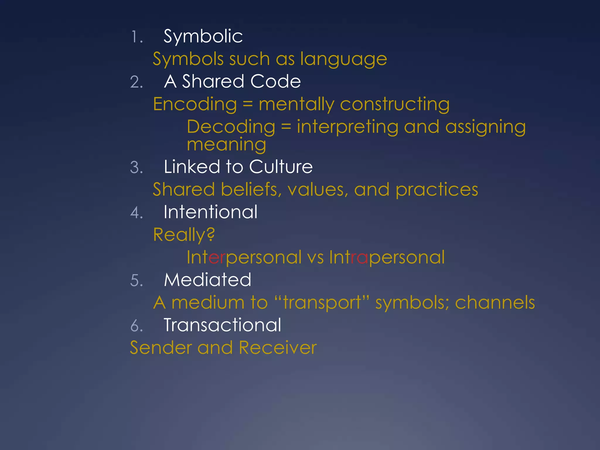 SymbolicSymbols such as languageA Shared CodeEncoding = mentally constructing	Decoding = interpreting and assigning meaningLinked to CultureShared beliefs, values, and practicesIntentionalReally? 	Interpersonal vs IntrapersonalMediatedA medium to “transport” symbols; channelsTransactionalSender and Receiver