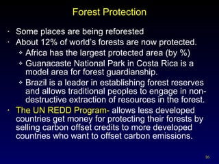 Forest Protection Some places are being reforested About 12% of world’s forests are now protected. Africa has the largest protected area (by %) Guanacaste National Park in Costa Rica is a model area for forest guardianship. Brazil is a leader in establishing forest reserves and allows traditional peoples to engage in non-destructive extraction of resources in the forest. The UN REDD Program-  allows less developed countries get money for protecting their forests by selling carbon offset credits to more developed countries who want to offset carbon emissions.  