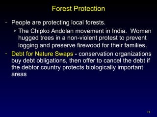 Forest Protection People are protecting local forests. The Chipko Andolan movement in India.  Women hugged trees in a non-violent protest to prevent logging and preserve firewood for their families . Debt for Nature Swaps  - conservation organizations buy debt obligations, then offer to cancel the debt if the debtor country protects biologically important areas 