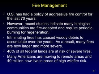 Fire Management U.S. has had a policy of aggressive fire control for the last 70 years. However, recent studies indicate many biological communities are fire-adapted and require periodic burning for regeneration. Eliminating fires has caused woody debris to accumulate over the years.  As a result, many fires are now larger and more severe. 40% of all federal lands are at risk of severe fires. Many Americans are moving to remote areas and 40 million now live in areas of high wildfire risk. 