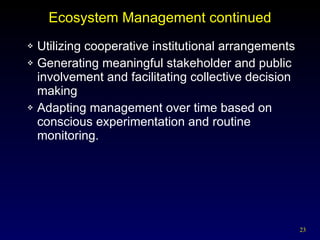 Ecosystem Management continued Utilizing cooperative institutional arrangements Generating meaningful stakeholder and public involvement and facilitating collective decision making Adapting management over time based on conscious experimentation and routine monitoring. 