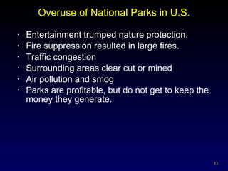 Overuse of National Parks in U.S. Entertainment trumped nature protection. Fire suppression resulted in large fires. Traffic congestion  Surrounding areas clear cut or mined Air pollution and smog Parks are profitable, but do not get to keep the money they generate. 