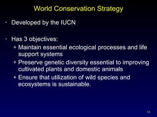 World Conservation Strategy Developed by the IUCN Has 3 objectives: Maintain essential ecological processes and life support systems Preserve genetic diversity essential to improving cultivated plants and domestic animals Ensure that utilization of wild species and ecosystems is sustainable. 