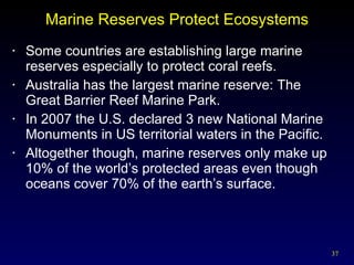 Marine Reserves Protect Ecosystems Some countries are establishing large marine reserves especially to protect coral reefs. Australia has the largest marine reserve: The Great Barrier Reef Marine Park. In 2007 the U.S. declared 3 new National Marine Monuments in US territorial waters in the Pacific.  Altogether though, marine reserves only make up 10% of the world’s protected areas even though oceans cover 70% of the earth’s surface. 