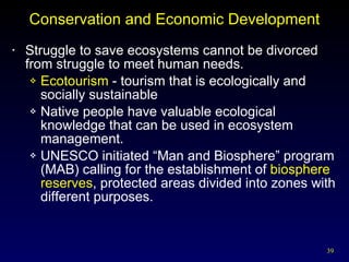 Conservation and Economic Development Struggle to save ecosystems cannot be divorced from struggle to meet human needs. Ecotourism  - tourism that is ecologically and socially sustainable Native people have valuable ecological knowledge that can be used in ecosystem management. UNESCO initiated “Man and Biosphere” program (MAB) calling for the establishment of  biosphere   reserves , protected areas divided into zones with different purposes. 