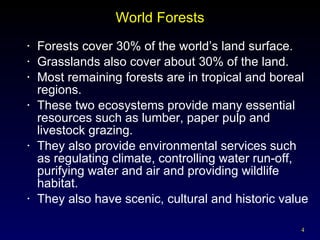 World Forests Forests cover 30% of the world’s land surface.  Grasslands also cover about 30% of the land. Most remaining forests are in tropical and boreal regions. These two ecosystems provide many essential resources such as lumber, paper pulp and livestock grazing. They also provide environmental services such as regulating climate, controlling water run-off, purifying water and air and providing wildlife habitat. They also have scenic, cultural and historic value 
