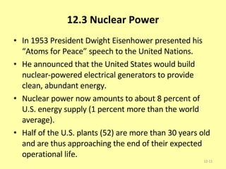 12.3 Nuclear Power In 1953 President Dwight Eisenhower presented his “Atoms for Peace” speech to the United Nations.  He announced that the United States would build nuclear-powered electrical generators to provide clean, abundant energy.  Nuclear power now amounts to about 8 percent of U.S. energy supply (1 percent more than the world average).  Half of the U.S. plants (52) are more than 30 years old and are thus approaching the end of their expected operational life.  12- 