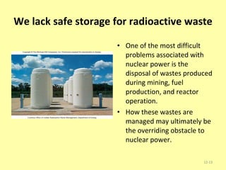 We lack safe storage for radioactive waste One of the most difficult problems associated with nuclear power is the disposal of wastes produced during mining, fuel production, and reactor operation. How these wastes are managed may ultimately be the overriding obstacle to nuclear power. 12- 