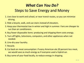 What Can You Do? Steps to Save Energy and Money 1. Live close to work and school, or near transit routes, so you can minimize driving. 2. Ride a bicycle, walk, and use stairs instead of elevators. 3. Keep your thermostat low in winter and high in summer. Fans are cheaper to run than air conditioners. 4. Buy fewer disposable items: producing and shipping them costs energy. 5. Turn off lights, televisions, computers, and other appliances when not needed. 6. Line-dry your laundry. 7. Recycle. 8. Cut back on meat consumption: if every American ate 20 percent less meat, we would save as much energy as if everyone used a hybrid car. 9. Buy some of your food locally, to reduce energy in shipping. 12- 